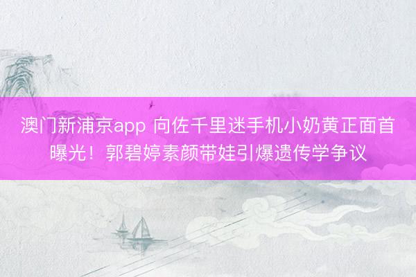 澳门新浦京app 向佐千里迷手机小奶黄正面首曝光!郭碧婷素颜带娃引爆遗传学争议