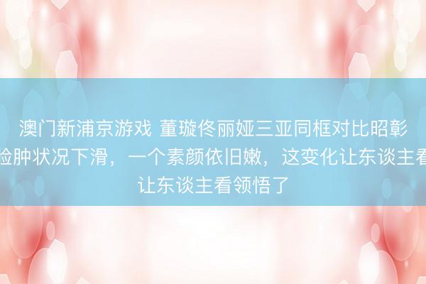 澳门新浦京游戏 董璇佟丽娅三亚同框对比昭彰?一个脸肿状况下滑,一个素颜依旧嫩,这变化让东谈主看领悟了