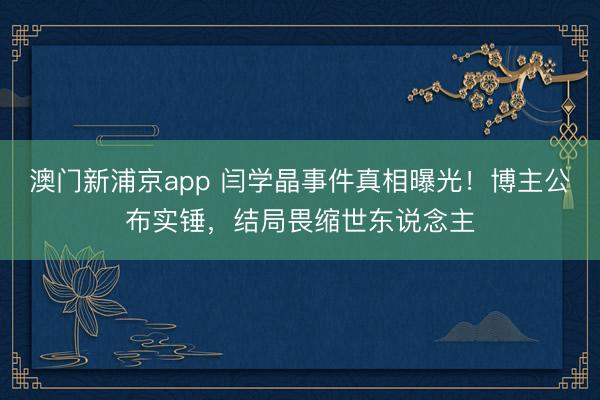 澳门新浦京app 闫学晶事件真相曝光！博主公布实锤，结局畏缩世东说念主