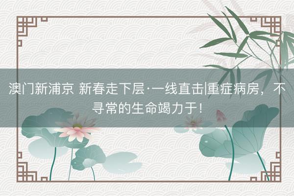 澳门新浦京 新春走下层·一线直击|重症病房,不寻常的生命竭力于!