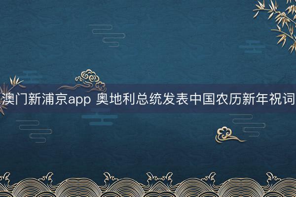 澳门新浦京app 奥地利总统发表中国农历新年祝词