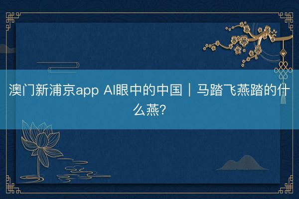 澳门新浦京app AI眼中的中国|马踏飞燕踏的什么燕?