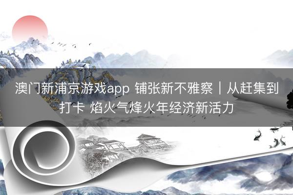 澳门新浦京游戏app 铺张新不雅察|从赶集到打卡 焰火气烽火年经济新活力
