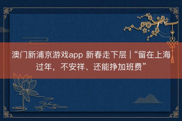 澳门新浦京游戏app 新春走下层 | “留在上海过年，不安祥、还能挣加班费”