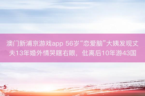 澳门新浦京游戏app 56岁“恋爱脑”大姨发现丈夫13年婚外情哭瞎右眼,仳离后10年游43国