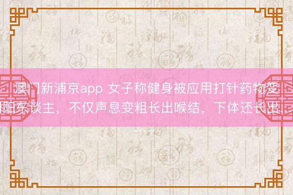 澳门新浦京app 女子称健身被应用打针药物变阴阳东谈主,不仅声息变粗长出喉结,下体还长出……
