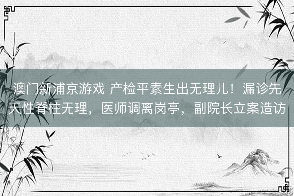 澳门新浦京游戏 产检平素生出无理儿！漏诊先天性脊柱无理，医师调离岗亭，副院长立案造访