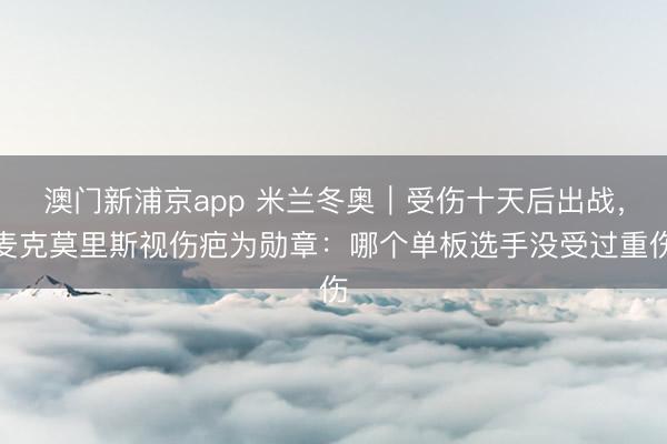 澳门新浦京app 米兰冬奥｜受伤十天后出战，麦克莫里斯视伤疤为勋章：哪个单板选手没受过重伤