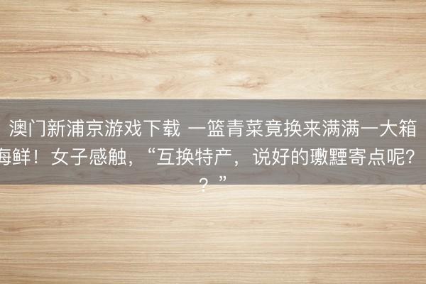 澳门新浦京游戏下载 一篮青菜竟换来满满一大箱海鲜!女子感触,“互换特产,说好的璷黫寄点呢?”