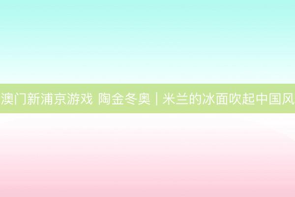 澳门新浦京游戏 陶金冬奥 | 米兰的冰面吹起中国风