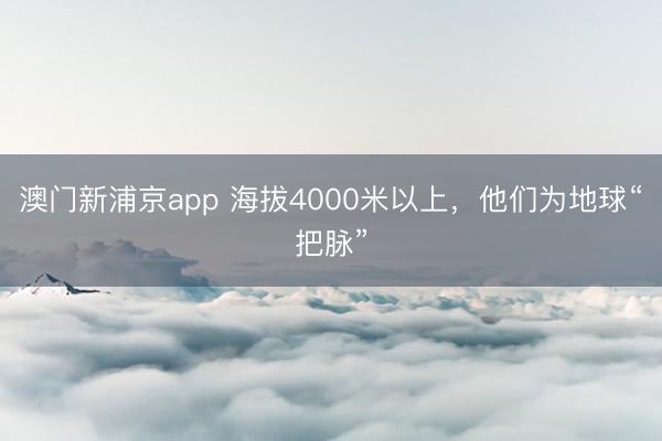 澳门新浦京app 海拔4000米以上，他们为地球“把脉”