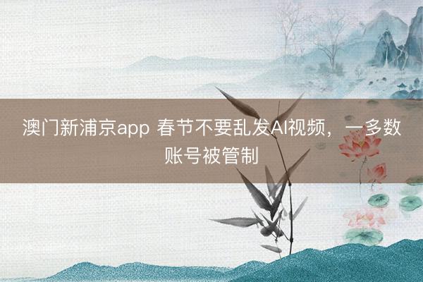 澳门新浦京app 春节不要乱发AI视频，一多数账号被管制