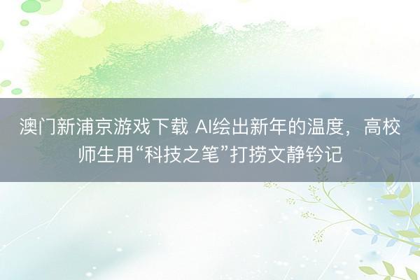 澳门新浦京游戏下载 AI绘出新年的温度，高校师生用“科技之笔”打捞文静钤记