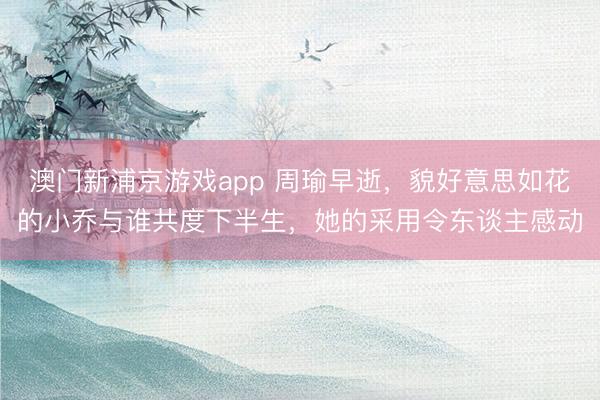 澳门新浦京游戏app 周瑜早逝，貌好意思如花的小乔与谁共度下半生，她的采用令东谈主感动