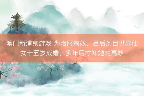 澳门新浦京游戏 为治服匈奴，吕后条目世界仙女十五岁成婚，多年后才知她的高妙