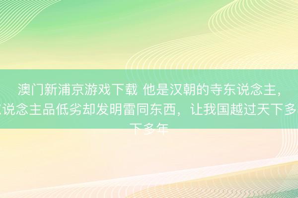 澳门新浦京游戏下载 他是汉朝的寺东说念主,东说念主品低劣却发明雷同东西,让我国越过天下多年