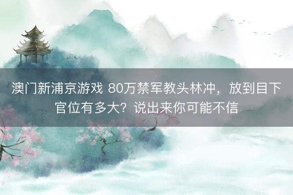 澳门新浦京游戏 80万禁军教头林冲，放到目下官位有多大？说出来你可能不信