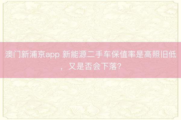 澳门新浦京app 新能源二手车保值率是高照旧低，又是否会下落?