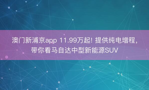 澳门新浦京app 11.99万起! 提供纯电增程，带你看马自达中型新能源SUV