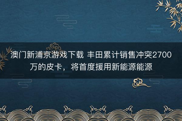 澳门新浦京游戏下载 丰田累计销售冲突2700万的皮卡，将首度援用新能源能源