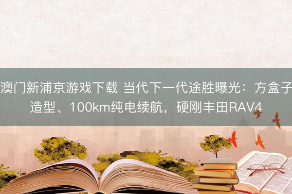 澳门新浦京游戏下载 当代下一代途胜曝光:方盒子造型、100km纯电续航,硬刚丰田RAV4