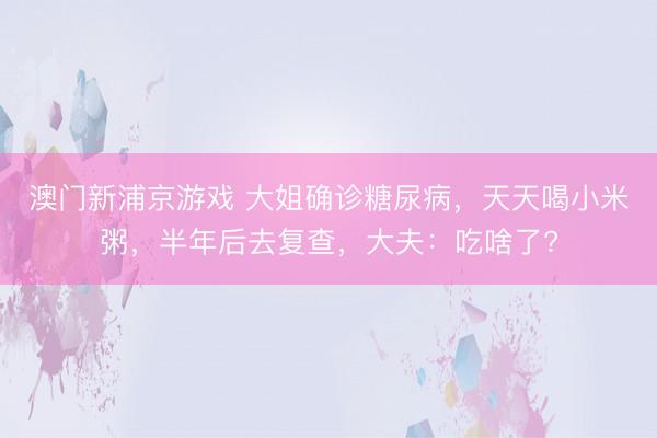 澳门新浦京游戏 大姐确诊糖尿病，天天喝小米粥，半年后去复查，大夫：吃啥了?