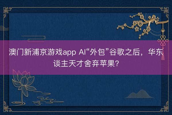 澳门新浦京游戏app AI“外包”谷歌之后，华东谈主天才舍弃苹果?