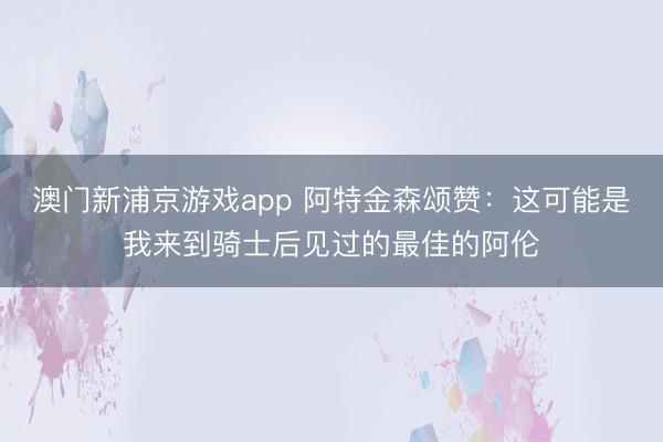 澳门新浦京游戏app 阿特金森颂赞：这可能是我来到骑士后见过的最佳的阿伦