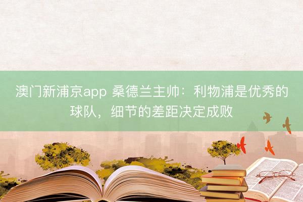 澳门新浦京app 桑德兰主帅：利物浦是优秀的球队，细节的差距决定成败