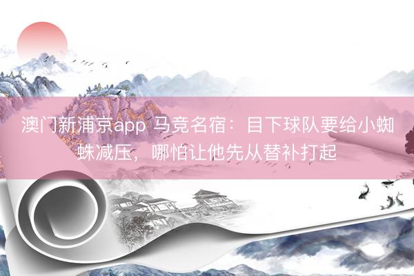 澳门新浦京app 马竞名宿：目下球队要给小蜘蛛减压，哪怕让他先从替补打起