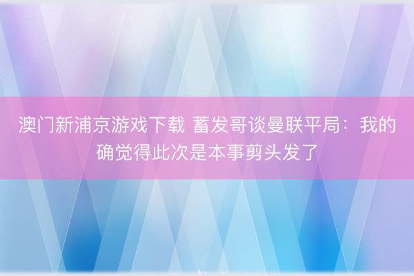 澳门新浦京游戏下载 蓄发哥谈曼联平局：我的确觉得此次是本事剪头发了