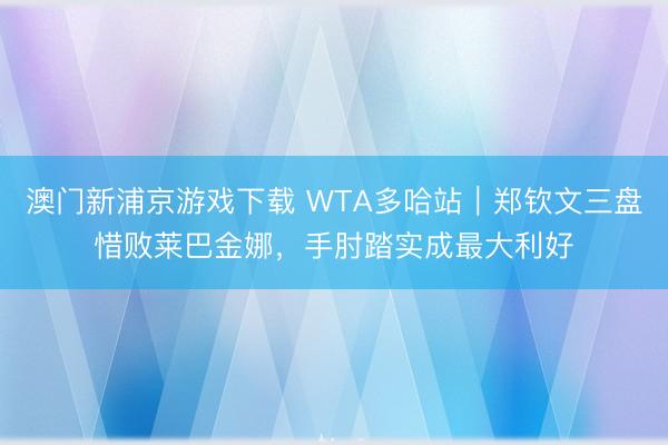 澳门新浦京游戏下载 WTA多哈站|郑钦文三盘惜败莱巴金娜,手肘踏实成最大利好