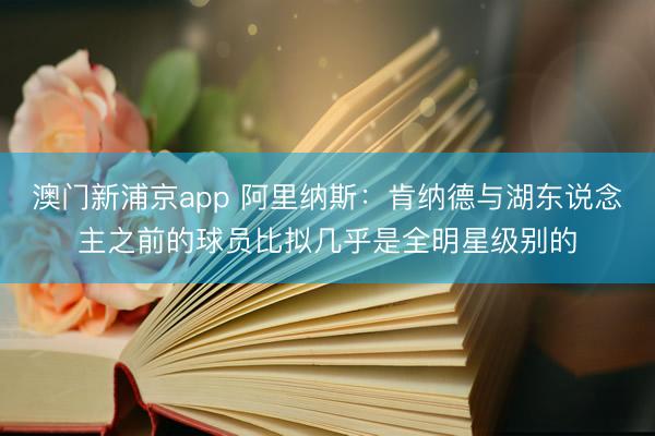 澳门新浦京app 阿里纳斯：肯纳德与湖东说念主之前的球员比拟几乎是全明星级别的