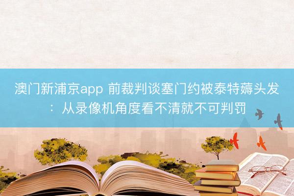 澳门新浦京app 前裁判谈塞门约被泰特薅头发：从录像机角度看不清就不可判罚