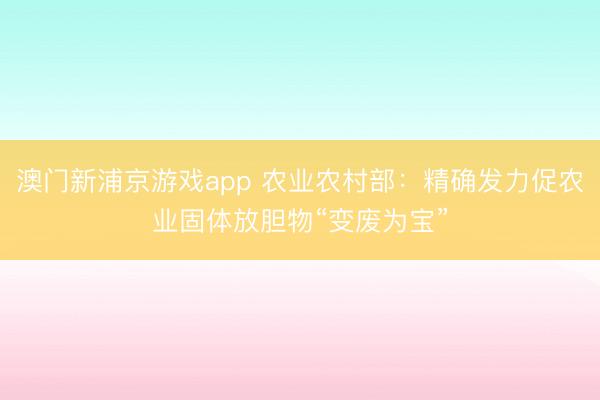 澳门新浦京游戏app 农业农村部:精确发力促农业固体放胆物“变废为宝”