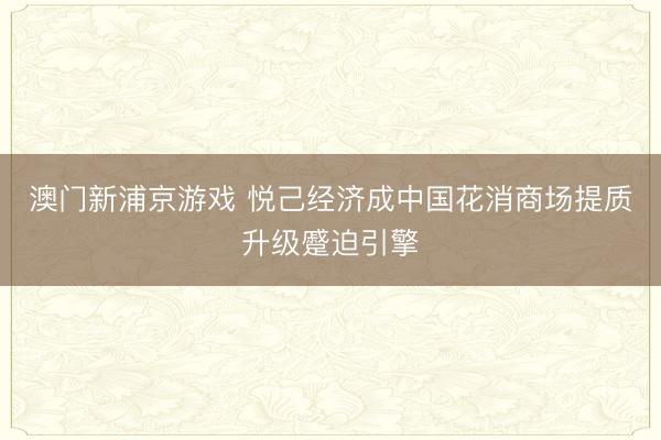 澳门新浦京游戏 悦己经济成中国花消商场提质升级蹙迫引擎