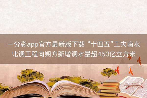 一分彩app官方最新版下载 “十四五”工夫南水北调工程向朔方新增调水量超450亿立方米
