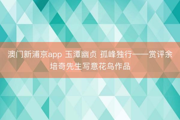 澳门新浦京app 玉潭幽贞 孤峰独行——赏评余培奇先生写意花鸟作品