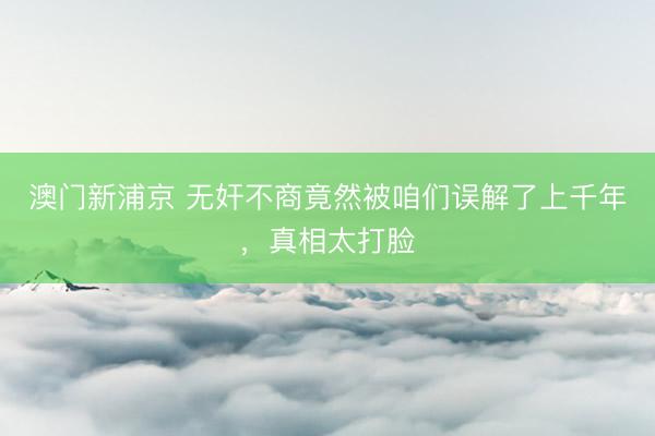 澳门新浦京 无奸不商竟然被咱们误解了上千年，真相太打脸