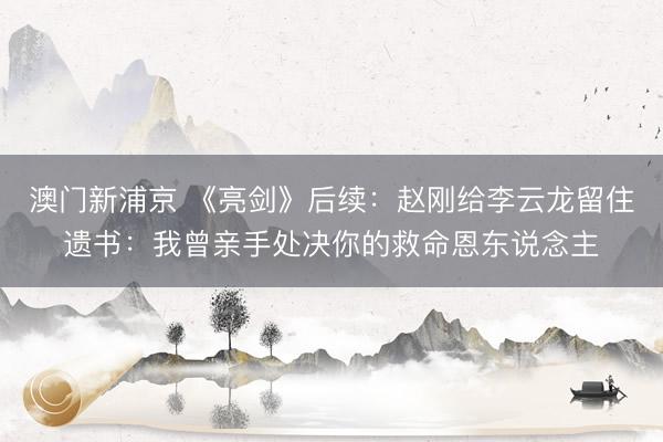 澳门新浦京 《亮剑》后续:赵刚给李云龙留住遗书:我曾亲手处决你的救命恩东说念主