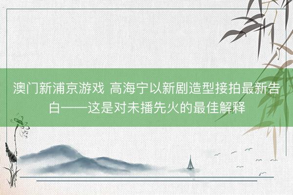 澳门新浦京游戏 高海宁以新剧造型接拍最新告白——这是对未播先火的最佳解释