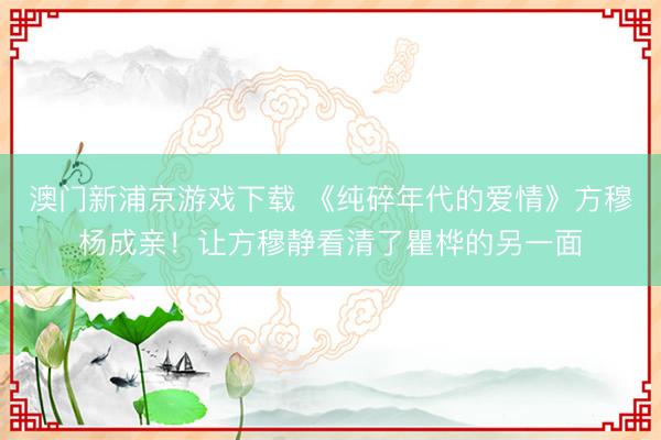 澳门新浦京游戏下载 《纯碎年代的爱情》方穆杨成亲!让方穆静看清了瞿桦的另一面
