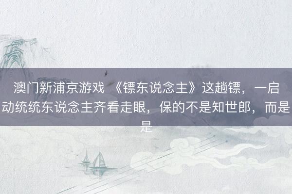 澳门新浦京游戏 《镖东说念主》这趟镖，一启动统统东说念主齐看走眼，保的不是知世郎，而是