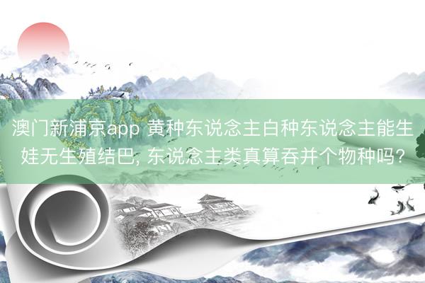 澳门新浦京app 黄种东说念主白种东说念主能生娃无生殖结巴， 东说念主类真算吞并个物种吗?