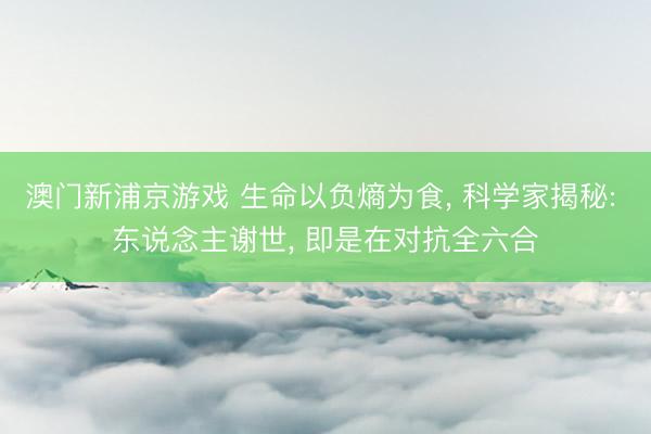 澳门新浦京游戏 生命以负熵为食, 科学家揭秘: 东说念主谢世, 即是在对抗全六合