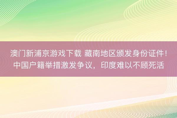 澳门新浦京游戏下载 藏南地区颁发身份证件！中国户籍举措激发争议，印度难以不顾死活