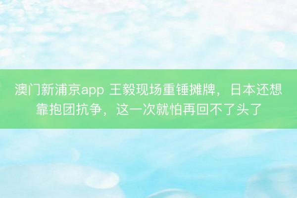 澳门新浦京app 王毅现场重锤摊牌,日本还想靠抱团抗争,这一次就怕再回不了头了