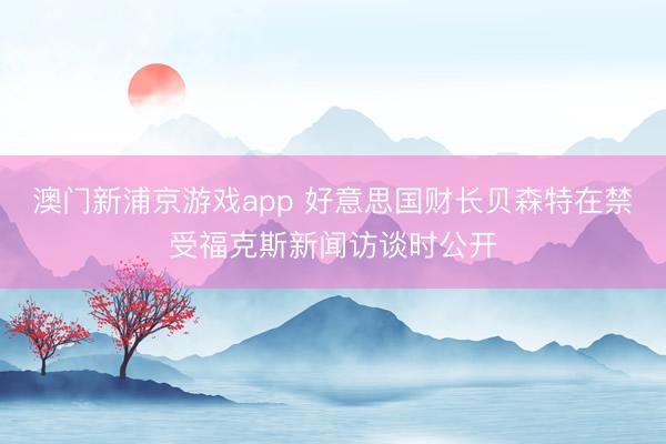 澳门新浦京游戏app 好意思国财长贝森特在禁受福克斯新闻访谈时公开