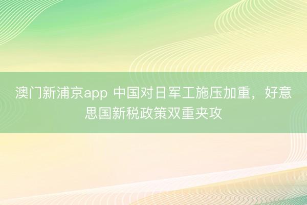 澳门新浦京app 中国对日军工施压加重,好意思国新税政策双重夹攻