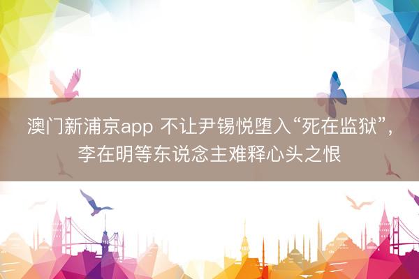 澳门新浦京app 不让尹锡悦堕入“死在监狱”，李在明等东说念主难释心头之恨